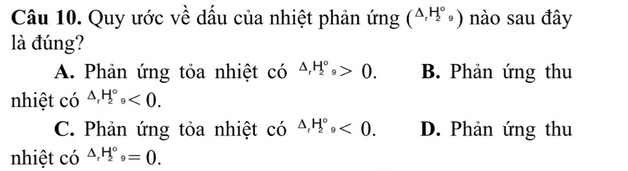 Quy ước về dầu của nhiệt phản ứng (△ _rH_2^((circ))9) nào sau đây
là đúng?
A. Phản ứng tỏa nhiệt có △ _rH_2^((circ)_9)>0. B. Phản ứng thu
nhiệt có △ _rH_2^((circ)_9)<0</tex>.
C. Phản ứng tỏa nhiệt có △ _rH_2^((circ), <0</tex>. D. Phản ứng thu
nhiệt có △ _r)H_2^((circ)_9)=0.