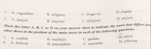 A. vegetables B. religious C. longevity
D. engage
2. A. special B. ancestor C. delicious
D. angient
Mark the letter A, B, Cor D on your answer sheet to indicate the word that differs fro
other three in the position of the main stress in each of the following questions.
3. A. custom B. maintain C. partake
D. adorn
4. A. festival B. atmosphere C. assemble D. offering