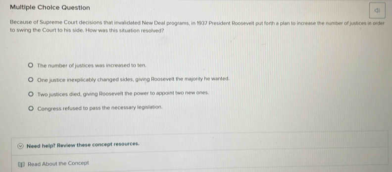 Question
Because of Supreme Court decisions that invalidated New Deal programs, in 1937 President Roosevelt put forth a plan to increase the number of justices in order
to swing the Court to his side. How was this situation resolved?
The number of justices was increased to ten.
One justice inexplicably changed sides, giving Roosevelt the majority he wanted.
Two justices died, giving Roosevelt the power to appoint two new ones.
Congress refused to pass the necessary legislation.
Need help? Review these concept resources.
Read About the Concept