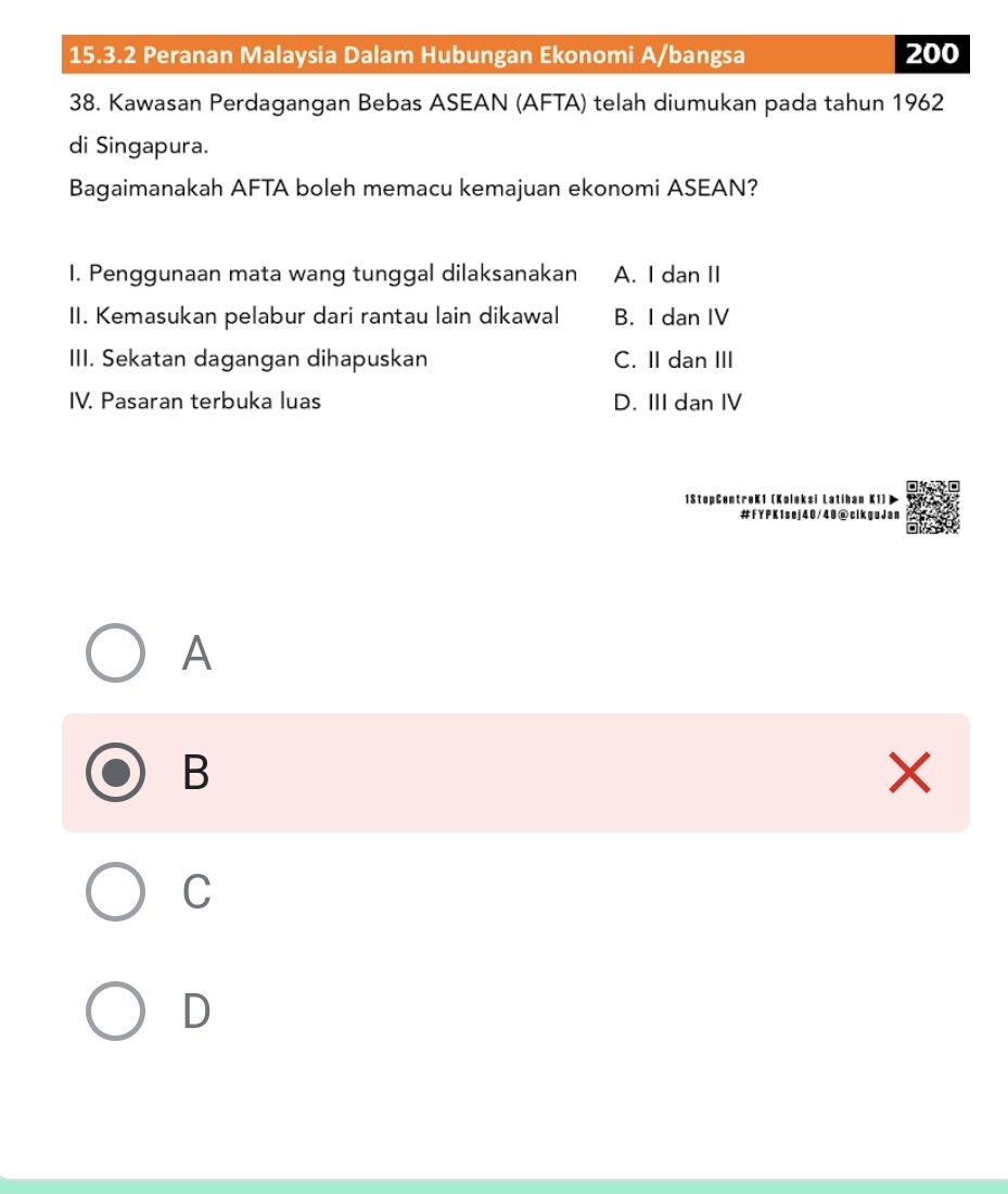 Peranan Malaysia Dalam Hubungan Ekonomi A/bangsa 200
38. Kawasan Perdagangan Bebas ASEAN (AFTA) telah diumukan pada tahun 1962
di Singapura.
Bagaimanakah AFTA boleh memacu kemajuan ekonomi ASEAN?
1. Penggunaan mata wang tunggal dilaksanakan A. I dan II
II. Kemasukan pelabur dari rantau lain dikawal B. I dan IV
III. Sekatan dagangan dihapuskan C. II dan III
IV. Pasaran terbuka luas D. III dan IV
1StopCentreK1 (Koleksi Latihan K1)
#FYPK1sej40/40@clkguJan
A
B
×
C
D