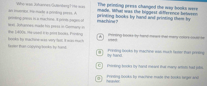 Who was Johannes Gutenberg? He was The printing press changed the way books were
made. What was the biggest difference between
an inventor. He made a printing press. A printing books by hand and printing them by
printing press is a machine. It prints pages of machine?
text. Johannes made his press in Germany in
the 1400s. He used it to print books. Printing A Printing books by hand meant that many colors could be
books by machine was very fast. It was much used.
faster than copying books by hand. Printing books by machine was much faster than printing
B
by hand.
C) Printing books by hand meant that many artists had jobs.
Printing books by machine made the books larger and
D heavier.