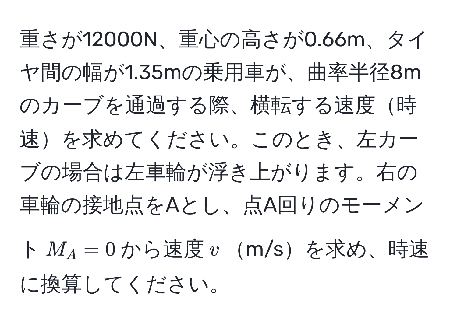 重さが12000N、重心の高さが0.66m、タイヤ間の幅が1.35mの乗用車が、曲率半径8mのカーブを通過する際、横転する速度時速を求めてください。このとき、左カーブの場合は左車輪が浮き上がります。右の車輪の接地点をAとし、点A回りのモーメント$M_A = 0$から速度$v$m/sを求め、時速に換算してください。