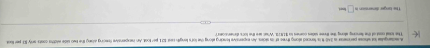 Arectangular lot whose perimeter is 240 ft is fenced along three of its sides. An expensive fencing along the lot's length cost $21 per foot. An inexpensive fencing along the two side widths costs only $3 per foot. 
The total cast of the fencing along the three sides comes to $1920. What are the lot's dimensions? 
The longer dimension is □ teet