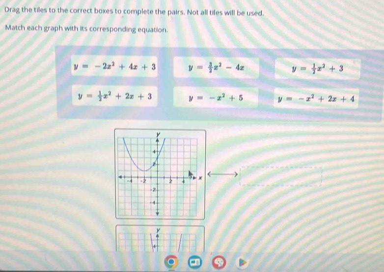 Drag the tiles to the correct boxes to complete the pairs. Not all tiles will be used.
Match each graph with its corresponding equation.
y=-2x^2+4x+3 y= 3/2 x^2-4x y= 1/2 x^2+3
y= 1/2 x^2+2x+3 y=-x^2+5 y=-x^2+2x+4