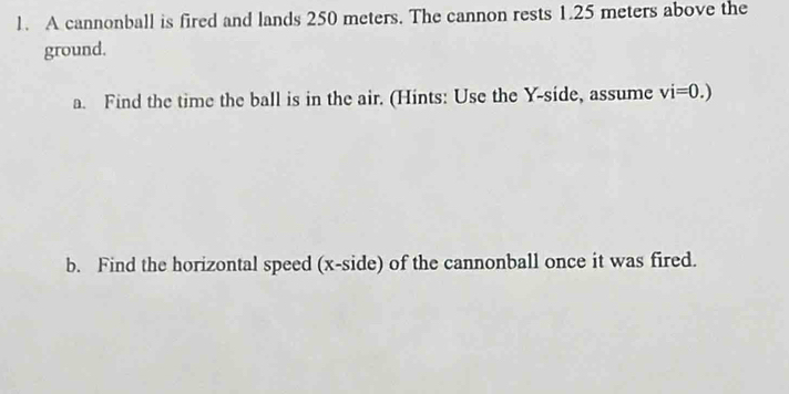 A cannonball is fired and lands 250 meters. The cannon rests 1.25 meters above the 
ground. 
a. Find the time the ball is in the air. (Hints: Use the Y -side, assume vi=0.)
b. Find the horizontal speed (x -side) of the cannonball once it was fired.