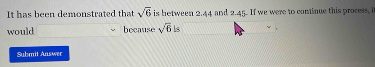 It has been demonstrated that sqrt(6) is between 2.44 and 2.45. If we were to continue this process, i 
would because sqrt(6) is 
Submit Answer