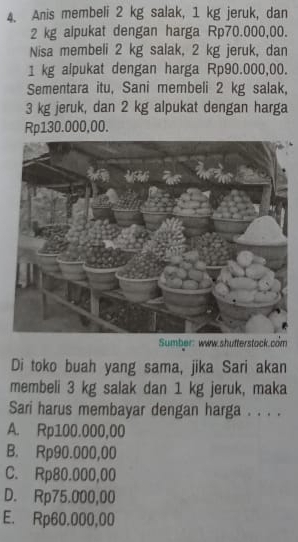 Anis membeli 2 kg salak, 1 kg jeruk, dan
2 kg alpukat dengan harga Rp70.000,00.
Nisa membeli 2 kg salak, 2 kg jeruk, dan
1 kg alpukat dengan harga Rp90.000,00.
Sementara itu, Sani membeli 2 kg salak,
3 kg jeruk, dan 2 kg alpukat dengan harga
Rp130.000,00.
Sumber: www.shufterstack.com
Di toko buah yang sama, jika Sari akan
membeli 3 kg salak dan 1 kg jeruk, maka
Sari harus membayar dengan harga . . . .
A. Rp100.000,00
B. Rp90.000,00
C. Rp80.000,00
D. Rp75.000,00
E. Rp60.000,00