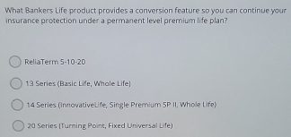 What Bankers Life product provides a conversion feature so you can continue your
insurance protection under a permanent level premium life plan?
ReliaTerm 5-10-20
13 Series (Basic Life, Whole Life
14 Series (InnovativeLife, Single Premium SP II, Whole Life)
20 Series (Turning Point, Fixed Universal Life)