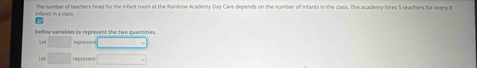 The number of teachers hired for the infant room at the Rainbow Academy Day Care depends on the number of infants in the class. The academy hires 5 teachers for every 8
infants in a class. 
Define variables to represent the two quantities. 
Let □ represent 
Let □ represent v