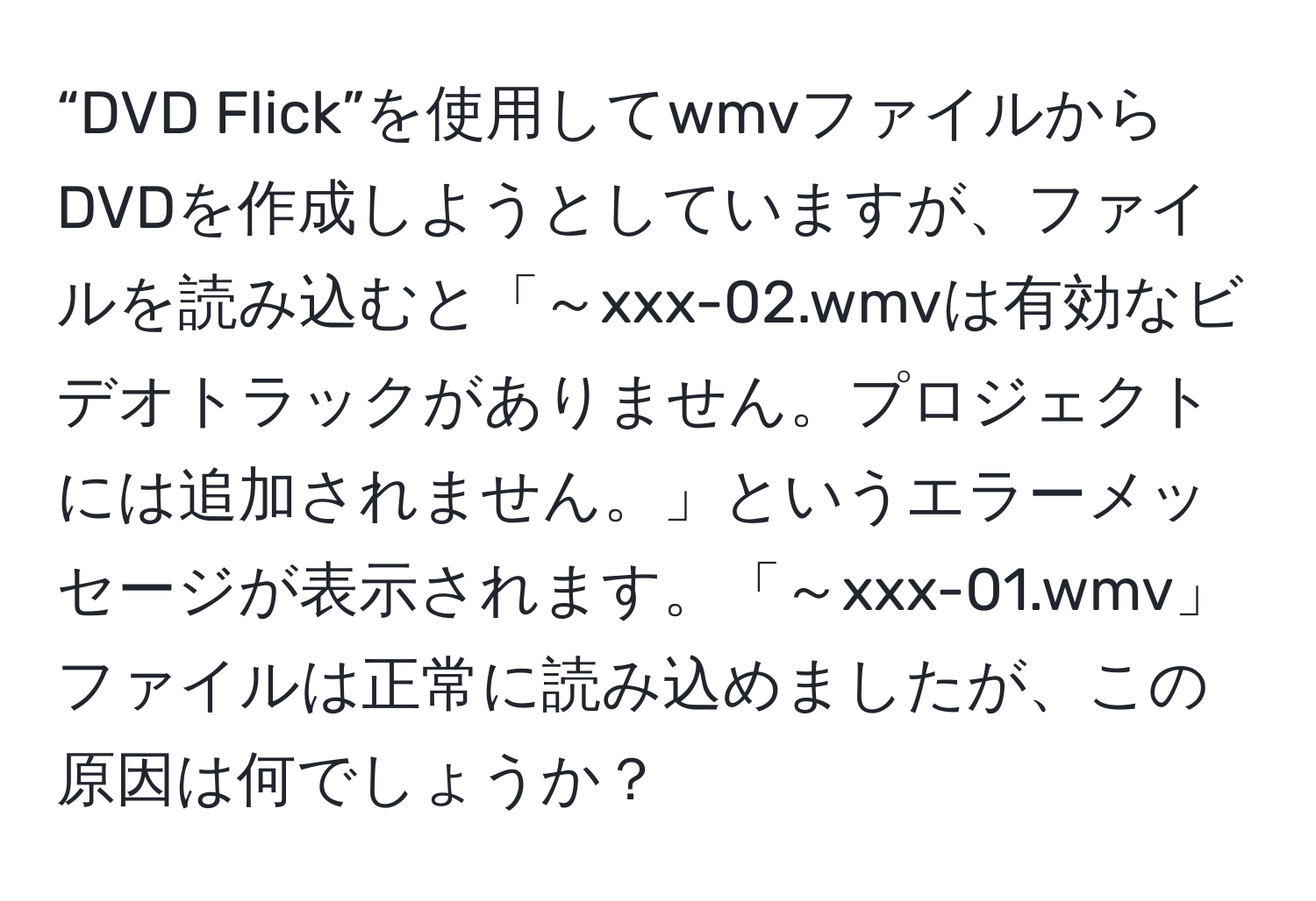 “DVD Flick”を使用してwmvファイルからDVDを作成しようとしていますが、ファイルを読み込むと「～xxx-02.wmvは有効なビデオトラックがありません。プロジェクトには追加されません。」というエラーメッセージが表示されます。「～xxx-01.wmv」ファイルは正常に読み込めましたが、この原因は何でしょうか？