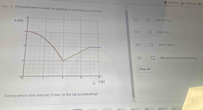 The graph below shows the position of a moving cat over time
from @to 4 s
trom 4 to 1 s
from 7 t 8 s
the cat is never acceferating 
Clear All
During which time interval, if ever, is the cat accelerating?