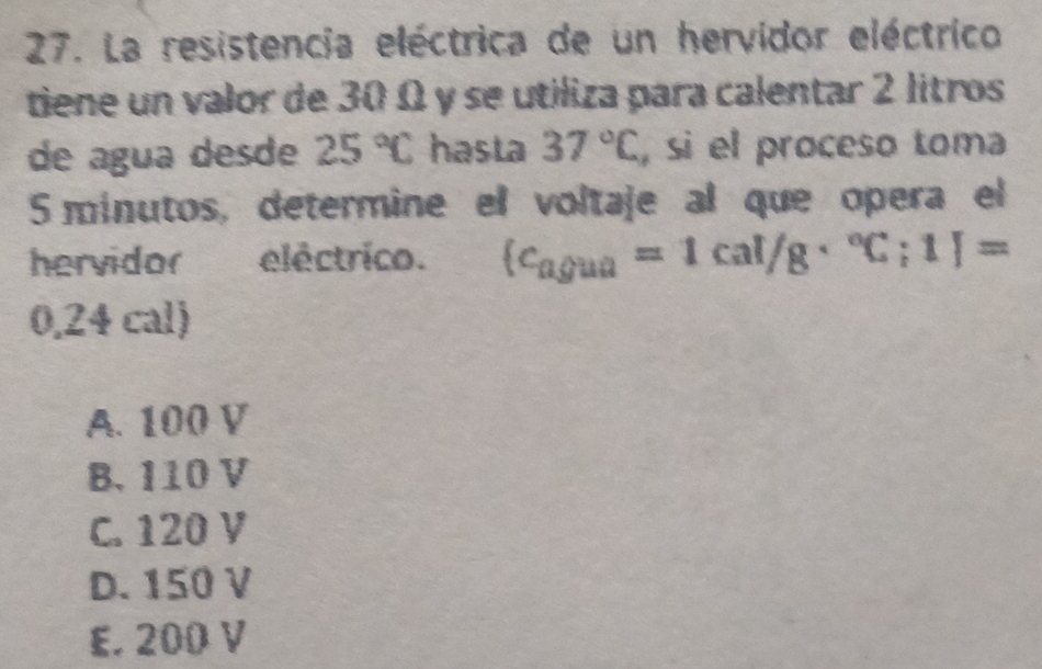 La resistencia eléctrica de un hervidor eléctrico
tiene un valor de 30 Ω y se utiliza para calentar 2 litros
de água desde 25°C hasta 37°C , sì el proceso toma
5 minutos, determine el voltaje al que opera el
hervidor eléctrico. (c_agua=1cal/g·°C;1)=
0,24 cal)
A. 100 V
B. 110 V
C. 120 V
D. 150 V
E. 200 V