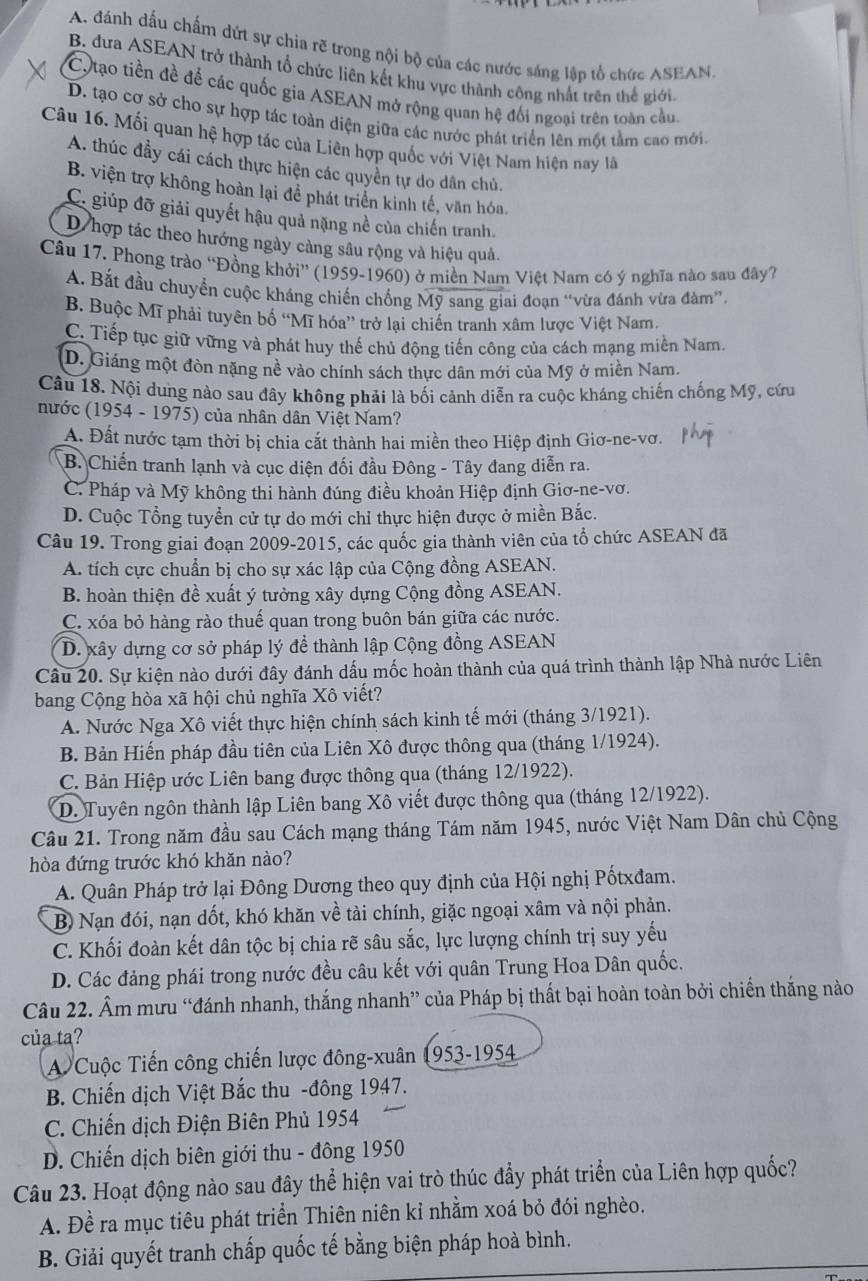 A. đánh dấu chấm dứt sự chia rẽ trong nội bộ của các nước sáng lập tổ chức ASEAN.
B. đưa ASEAN trở thành tổ chức liên kết khu vực thành công nhất trên thế giới.
C,tạo tiền đề để các quốc gia ASEAN mở rộng quan hệ đối ngoại trên toàn cầu.
D. tạo cơ sở cho sự hợp tác toàn diện giữa các nước phát triển lên một tầm cao mới.
Câu 16. Mối quan hệ hợp tác của Liên hợp quốc với Việt Nam hiện nay l
A. thúc đầy cái cách thực hiện các quyền tự do dân chủ.
B. viện trợ không hoàn lại để phát triển kinh tế, văn hóa.
C. giúp đỡ giải quyết hậu quả nặng nề của chiến tranh.
D hợp tác theo hướng ngày càng sâu rộng và hiệu quả.
Câu 17. Phong trào “Đồng khởi” (1959-1960) ở miền Nam Việt Nam có ý nghĩa nào sau đây7
A. Bắt đầu chuyển cuộc kháng chiến chống Mỹ sang giai đoạn “vừa đánh vừa đàm”.
B. Buộc Mĩ phải tuyên bố “Mĩ hóa” trở lại chiến tranh xâm lược Việt Nam.
C. Tiếp tục giữ vững và phát huy thế chủ động tiến công của cách mạng miền Nam
D. Giáng một đòn nặng nề vào chính sách thực dân mới của Mỹ ở miền Nam.
Câu 18. Nội dung nào sau đây không phải là bối cảnh diễn ra cuộc kháng chiến chống Mỹ, cứu
nước (1954 - 1975) của nhân dân Việt Nam?
A. Đất nước tạm thời bị chia cắt thành hai miền theo Hiệp định Giơ-ne-vơ.
B. Chiến tranh lạnh và cục diện đối đầu Đông - Tây đang diễn ra.
C. Pháp và Mỹ không thi hành đúng điều khoản Hiệp định Giơ-ne-vơ.
D. Cuộc Tổng tuyển cử tự do mới chỉ thực hiện được ở miền Bắc.
Câu 19. Trong giai đoạn 2009-2015, các quốc gia thành viên của tổ chức ASEAN đã
A. tích cực chuẩn bị cho sự xác lập của Cộng đồng ASEAN.
B. hoàn thiện đề xuất ý tưởng xây dựng Cộng đồng ASEAN.
C. xóa bỏ hàng rào thuế quan trong buôn bán giữa các nước.
D. xây dựng cơ sở pháp lý đề thành lập Cộng đồng ASEAN
Câu 20. Sự kiện nào dưới đây đánh dấu mốc hoàn thành của quá trình thành lập Nhà nước Liên
bang Cộng hòa xã hội chủ nghĩa Xô viết?
A. Nước Nga Xô viết thực hiện chính sách kinh tế mới (tháng 3/1921).
B. Bản Hiến pháp đầu tiên của Liên Xô được thông qua (tháng 1/1924).
C. Bản Hiệp ước Liên bang được thông qua (tháng 12/1922).
D. Tuyên ngôn thành lập Liên bang Xô viết được thông qua (tháng 12/1922).
Câu 21. Trong năm đầu sau Cách mạng tháng Tám năm 1945, nước Việt Nam Dân chủ Cộng
hòa đứng trước khó khăn nào?
A. Quân Pháp trở lại Đông Dương theo quy định của Hội nghị Pốtxđam.
B Nạn đói, nạn dốt, khó khăn về tài chính, giặc ngoại xâm và nội phản.
C. Khối đoàn kết dân tộc bị chia rẽ sâu sắc, lực lượng chính trị suy yếu
D. Các đảng phái trong nước đều câu kết với quân Trung Hoa Dân quốc,
Câu 22. Âm mưu “đánh nhanh, thắng nhanh” của Pháp bị thất bại hoàn toàn bởi chiến thắng nào
của ta?
A Cuộc Tiến công chiến lược đông-xuân 1953-1954
B. Chiến dịch Việt Bắc thu -đông 1947.
C. Chiến dịch Điện Biên Phủ 1954
D. Chiến dịch biên giới thu - đông 1950
Câu 23. Hoạt động nào sau đây thể hiện vai trò thúc đẩy phát triển của Liên hợp quốc?
A. Đề ra mục tiêu phát triển Thiên niên kỉ nhằm xoá bỏ đói nghèo.
B. Giải quyết tranh chấp quốc tế bằng biện pháp hoà bình.