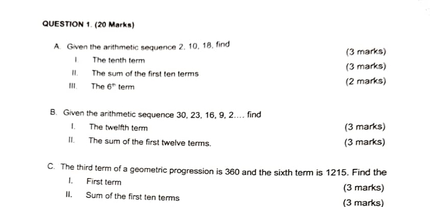 Given the arithmetic sequence 2, 10, 18, find 
(3 marks) 
I. The tenth term 
II. The sum of the first ten terms (3 marks) 
III. The 6^(th) term (2 marks) 
B. Given the arithmetic sequence 30, 23, 16, 9, 2.. find 
I. The twelfth term (3 marks) 
II. The sum of the first twelve terms. (3 marks) 
C. The third term of a geometric progression is 360 and the sixth term is 1215. Find the 
I. First term 
(3 marks) 
II. Sum of the first ten terms 
(3 marks)