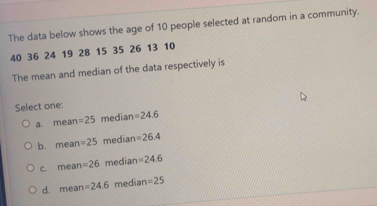 The data below shows the age of 10 people selected at random in a community.
40 36 24 19 28 15 35 26 13 10
The mean and median of the data respectively is
Select one:
a. mean =25 median =24.6
b. mean =25 median =26.4
c. mean =26 median =24.6
d. mean =24.6 median =25