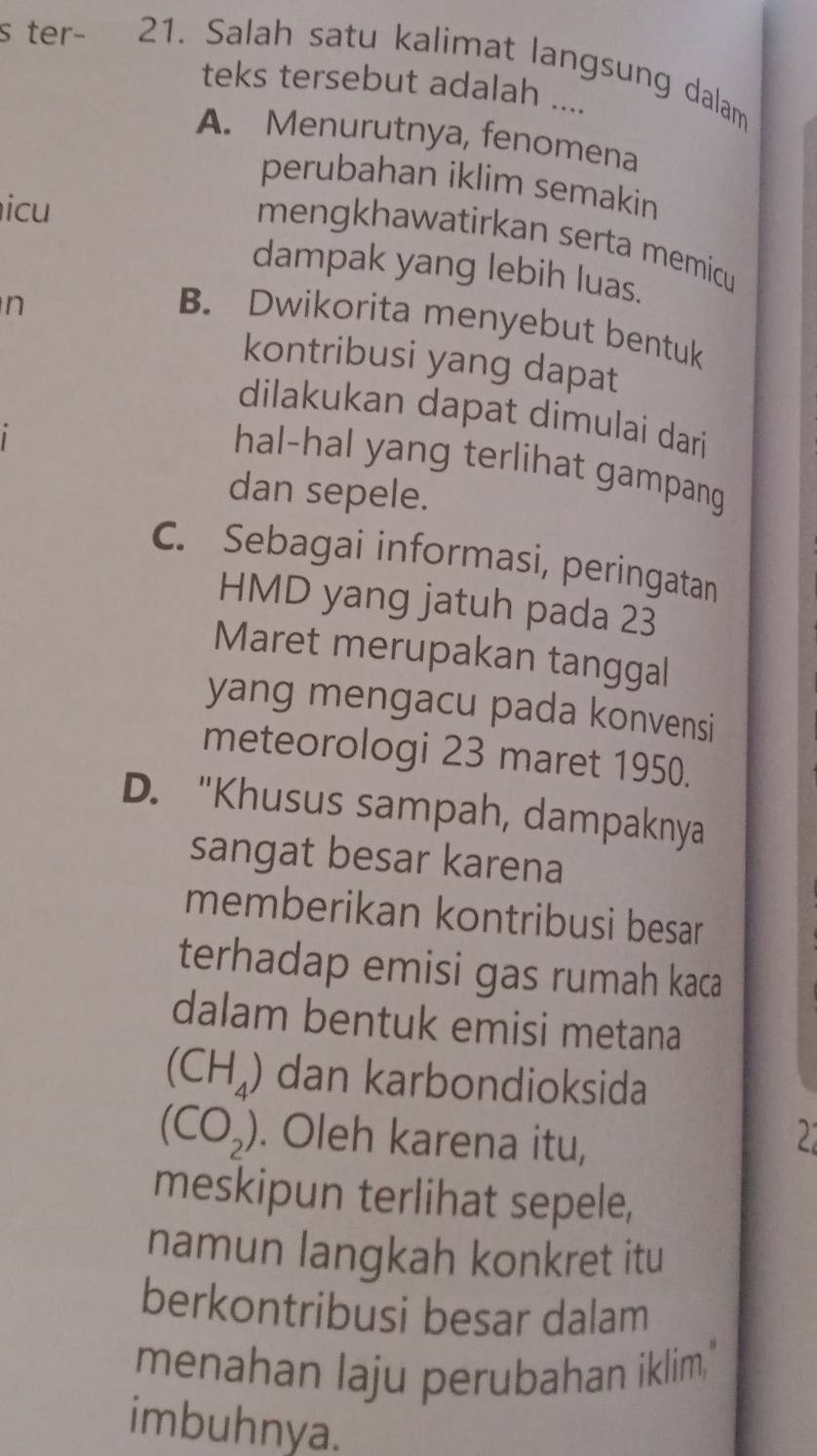 ter- 21. Salah satu kalimat langsung dalam
teks tersebut adalah ....
A. Menurutnya, fenomena
perubahan iklim semakin
icu
mengkhawatirkan serta memicu 
dampak yang lebih luas.
n
B. Dwikorita menyebut bentuk
kontribusi yang dapat
dilakukan dapat dimulai dari
hal-hal yang terlihat gampang
dan sepele.
C. Sebagai informasi, peringatan
HMD yang jatuh pada 23
Maret merupakan tanggal
yang mengacu pada konvensi
meteorologi 23 maret 1950.
D. "Khusus sampah, dampaknya
sangat besar karena
memberikan kontribusi besar
terhadap emisi gas rumah kaca
dalam bentuk emisi metana
(CH_4) dan karbondioksida
(CO_2). Oleh karena itu, 2
meskipun terlihat sepele,
namun langkah konkret itu
berkontribusi besar dalam
menahan laju perubahan iklim."
imbuhnya.