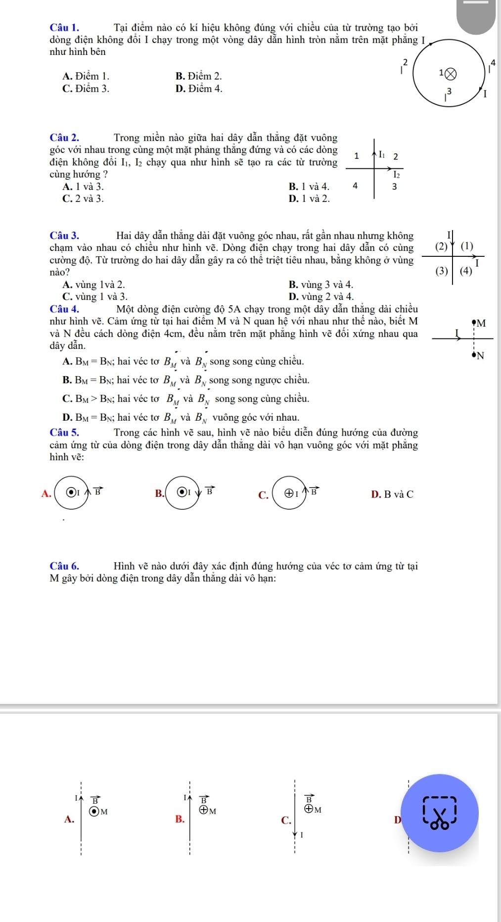 Tại điểm nào có kí hiệu không đúng với chiều của từ trường tạo bởi
dòng điện không đổi I chạy trong một vòng dây dẫn hình tròn nằm trên mặt 
như hình bên
A. Điểm 1. B. Điểm 2.
C. Điểm 3. D. Điểm 4.
Câu 2. Trong miền nào giữa hai dây dẫn thắng đặt vuông
góc với nhau trong cùng một mặt phảng thăng đứng và có các dòng 1 2
điện không đồi I₁, I₂ chạy qua như hình sẽ tạo ra các từ trường
cùng hướng ? I2
A. 1 và 3. B. 1 và 4. 4 3
C. 2 và 3. D. 1 và 2.
Câu 3. Hai dây dẫn thắng dài đặt vuông góc nhau, rất gần nhau nhưng không I
chạm vào nhau có chiều như hình vẽ. Dòng điện chạy trong hai dây dẫn có cùng
cường độ. Từ trường do hai dây dẫn gây ra có thể triệt tiêu nhau, bằng không ở vùng (2) (1)
nào? (3) (4)
A. vùng 1và 2. B. vùng 3 và 4.
C. vùng 1 và 3. D. vùng 2 và 4.
Câu 4. Một dòng điện cường độ 5A chạy trong một dây dẫn thắng dài chiều
như hình vẽ. Cảm ứng từ tại hai điểm M và N quan hệ với nhau như thế nào, biết M 9M
và N đều cách dòng điện 4cm, đều nằm trên mặt phăng hình vẽ đổi xứng nhau qua I
dây dẫn.
A. B_M=B_N; hai véc tơ B_M và B_N song song cùng chiều.
•N
B. B_M=B_N;; hai véc tơ B_M và B_N song song ngược chiều.
C. B_M>B_N N; hai véc tơ B_M và B_N song song cùng chiều.
D. B_M=B_N;hai i véc tơ B_M và B_N vuông góc với nhau.
Câu 5. Trong các hình vẽ sau, hình vẽ nào biểu diễn đúng hướng của đường
cảm ứng từ của dòng điện trong dây dẫn thăng dài vô hạn vuông góc với mặt phăng
hình vẽ:
A. vector B B. vector B C. vector B D. B và C
Câu 6. Hình vẽ nào dưới đây xác định đúng hướng của véc tơ cảm ứng từ tại
M gây bởi dòng điện trong dây dẫn thăng dài vô hạn:
1
A. M I
B
㊉m
㊉m
B.
C.
D
I