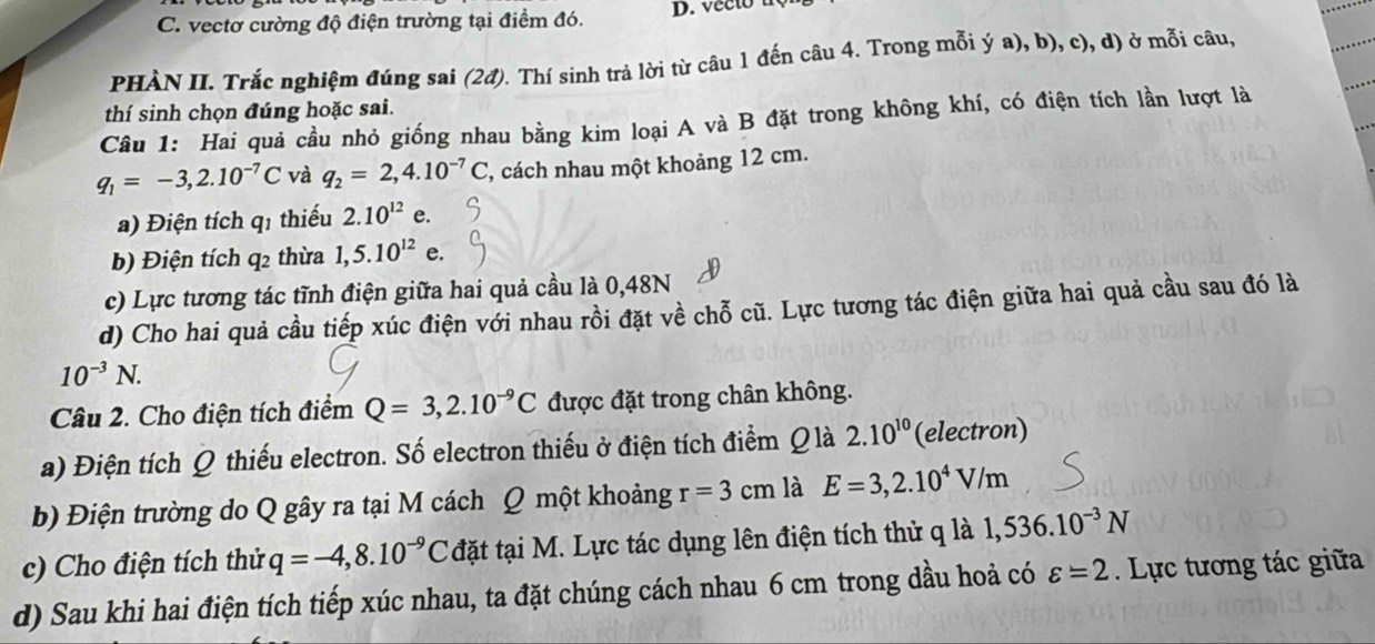 vectơ cường độ điện trường tại điểm đó. D. vec to 
PHÀN II. Trắc nghiệm đúng sai (2đ). Thí sinh trả lời từ câu 1 đến câu 4. Trong mỗi ý a), b), c), d) ở mỗi câu,
thí sinh chọn đúng hoặc sai.
Câu 1: Hai quả cầu nhỏ giống nhau bằng kim loại A và B đặt trong không khí, có điện tích lần lượt là
q_1=-3,2.10^(-7)C và q_2=2,4.10^(-7)C , cách nhau một khoảng 12 cm.
a) Điện tích q1 thiếu 2.10^(12) e.
b) Điện tích q2 thừa 1,5.10^(12) e.
c) Lực tương tác tĩnh điện giữa hai quả cầu là 0,48N
d) Cho hai quả cầu tiếp xúc điện với nhau rồi đặt về chỗ cũ. Lực tương tác điện giữa hai quả cầu sau đó là
10^(-3)N.
Câu 2. Cho điện tích điểm Q=3,2.10^(-9)C được đặt trong chân không.
a) Điện tích Q thiếu electron. Số electron thiếu ở điện tích điểm Qlà 2.10^(10) (electron)
b) Điện trường do Q gây ra tại M cách Q một khoảng r=3cm là E=3,2.10^4V/m
c) Cho điện tích thử q=-4,8.10^(-9)C đặt tại M. Lực tác dụng lên điện tích thử q là 1,536.10^(-3)N
d) Sau khi hai điện tích tiếp xúc nhau, ta đặt chúng cách nhau 6 cm trong dầu hoả có varepsilon =2 Lực tương tác giữa