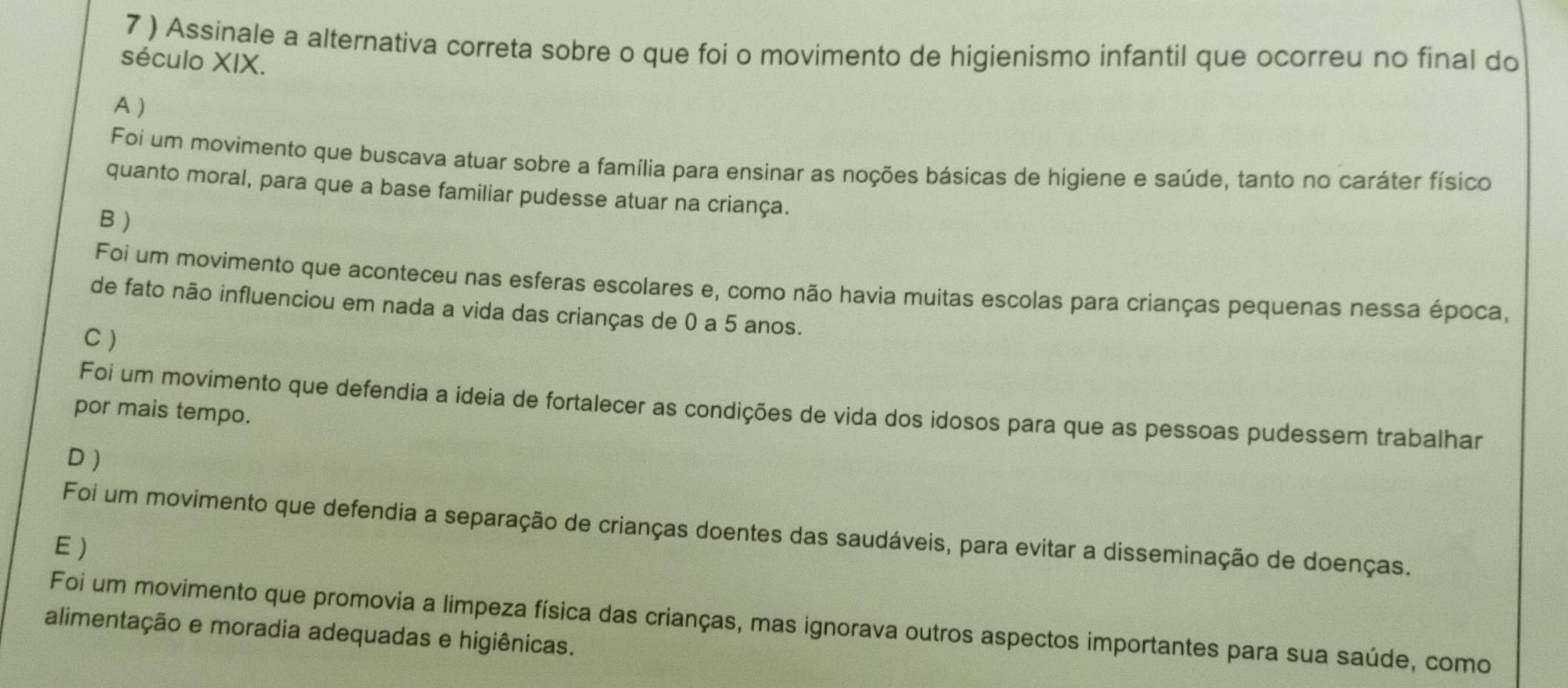 7 ) Assinale a alternativa correta sobre o que foi o movimento de higienismo infantil que ocorreu no final do
século XIX.
A )
Foi um movimento que buscava atuar sobre a família para ensinar as noções básicas de higiene e saúde, tanto no caráter físico
quanto moral, para que a base familiar pudesse atuar na criança.
B )
Foi um movimento que aconteceu nas esferas escolares e, como não havia muitas escolas para crianças pequenas nessa época,
de fato não influenciou em nada a vida das crianças de 0 a 5 anos.
C )
Foi um movimento que defendia a ideia de fortalecer as condições de vida dos idosos para que as pessoas pudessem trabalhar
por mais tempo.
D )
Foi um movimento que defendia a separação de crianças doentes das saudáveis, para evitar a disseminação de doenças.
E)
Foi um movimento que promovia a limpeza física das crianças, mas ignorava outros aspectos importantes para sua saúde, como
alimentação e moradia adequadas e higiênicas.