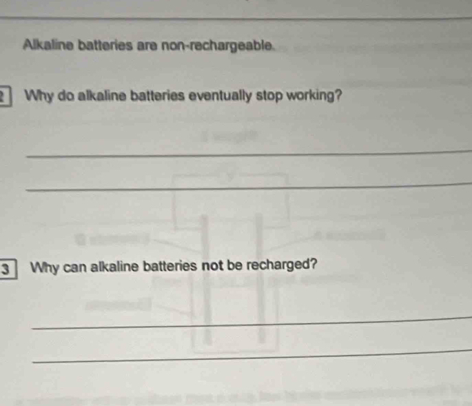 Alkaline batteries are non-rechargeable. 
Why do alkaline batteries eventually stop working? 
_ 
_ 
3 Why can alkaline batteries not be recharged? 
_ 
_