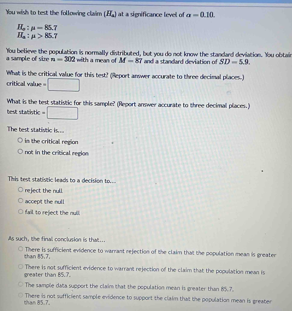 You wish to test the following claim (H_a) at a significance level of alpha =0.10.
H_o:mu =85.7
H_a:mu >85.7
You believe the population is normally distributed, but you do not know the standard deviation. You obtain
a sample of size n=302 with a mean of M=87 and a standard deviation of SD=5.9. 
What is the critical value for this test? (Report answer accurate to three decimal places.)
critical value =
What is the test statistic for this sample? (Report answer accurate to three decimal places.)
test statistic
_  
The test statistic is...
in the critical region
not in the critical region
This test statistic leads to a decision to...
reject the null
accept the null
fail to reject the null
As such, the final conclusion is that...
There is sufficient evidence to warrant rejection of the claim that the population mean is greater
than 85.7.
There is not sufficient evidence to warrant rejection of the claim that the population mean is
greater than 85.7.
The sample data support the claim that the population mean is greater than 85.7.
There is not sufficient sample evidence to support the claim that the population mean is greater
than 85.7.