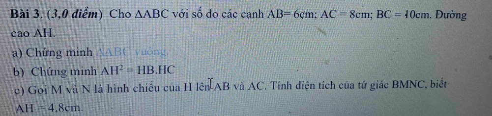 (3,0 điểm) Cho △ ABC với số đo các cạnh AB=6cm; AC=8cm; BC=10cm 1. Đường 
cao AH. 
a) Chứng minh △ ABC vuông. 
b) Chứng minh AH^2=HB.HC
c) Gọi M và N là hình chiếu của H lên AB và AC. Tính diện tích của tứ giác BMNC, biết
AH=4,8cm.