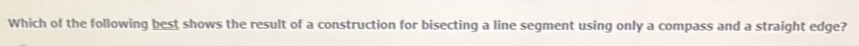 Which of the following best shows the result of a construction for bisecting a line segment using only a compass and a straight edge?