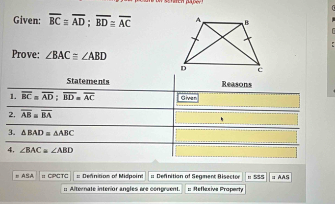 scratch paper! 
Given: overline BC≌ overline AD; overline BD≌ overline AC
Prove: ∠ BAC≌ ∠ ABD
Statements Reasons 
1. overline BC≌ overline AD; overline BD≌ overline AC Given 
2. overline AB≌ overline BA
3. △ BAD≌ △ ABC
4. ∠ BAC≌ ∠ ABD
≡ ASA :: CPCTC :: Definition of Midpoint :: Definition of Segment Bisector : SSS :: AAS 
:: Alternate interior angles are congruent. :: Reflexive Property