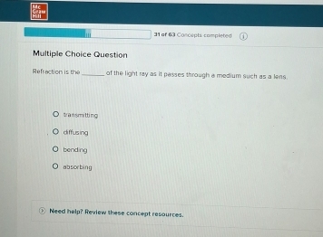 of 63 Concepts completed
Multiple Choice Question
Refraction is the of the light ray as it passes through a medium such as a lens.
tran smitting
diffusing
bending
absorbing
Need help? Review these concept resources.