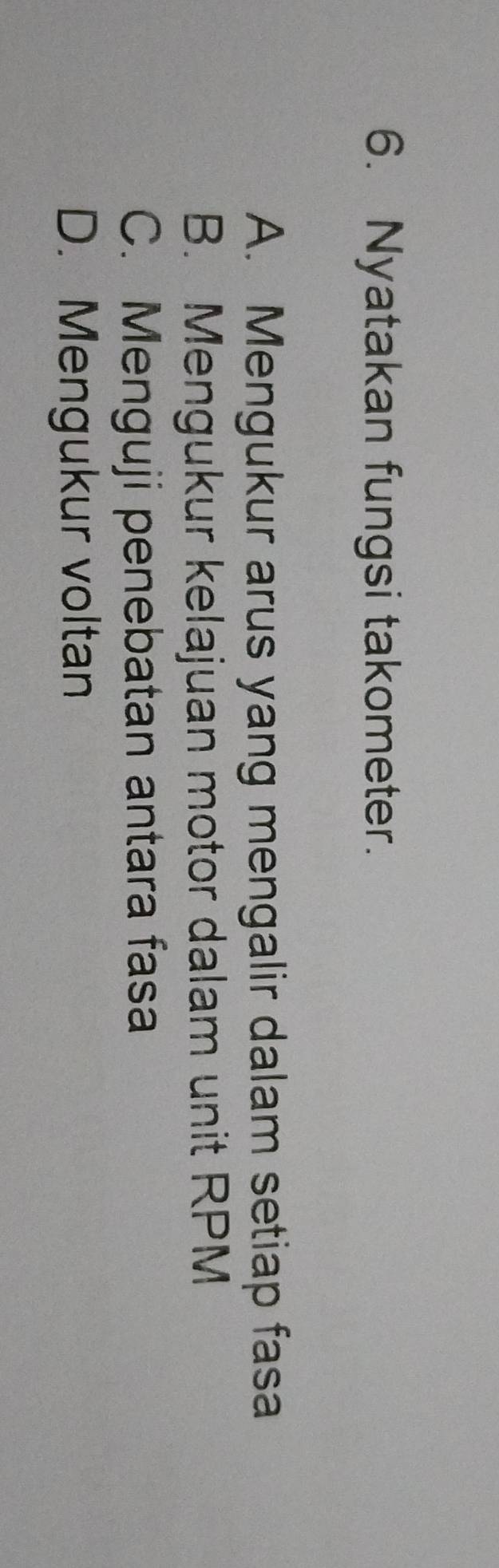 Nyatakan fungsi takometer.
A. Mengukur arus yang mengalir dalam setiap fasa
B. Mengukur kelajuan motor dalam unit RPM
C. Menguji penebatan antara fasa
D. Mengukur voltan