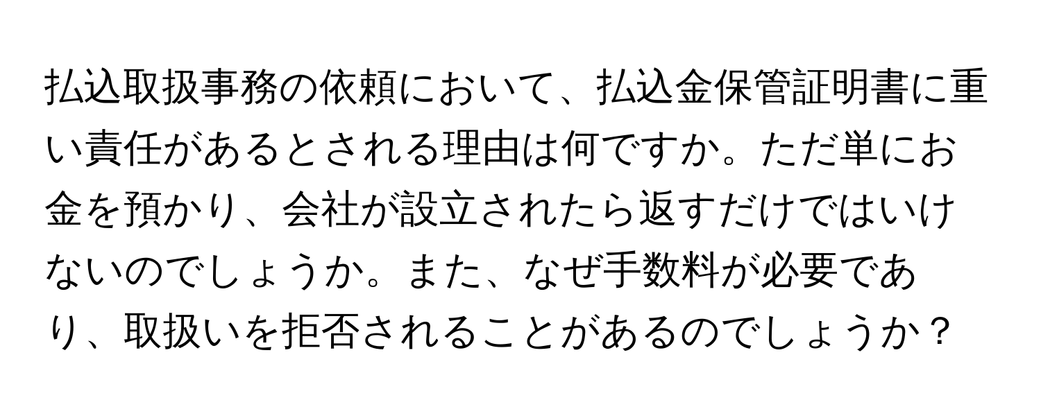 払込取扱事務の依頼において、払込金保管証明書に重い責任があるとされる理由は何ですか。ただ単にお金を預かり、会社が設立されたら返すだけではいけないのでしょうか。また、なぜ手数料が必要であり、取扱いを拒否されることがあるのでしょうか？