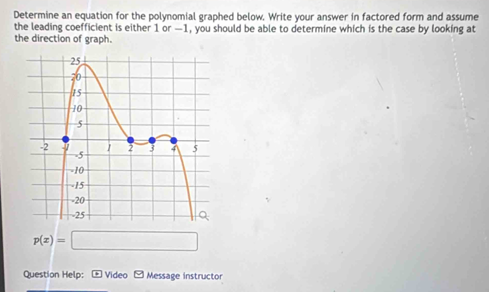 Determine an equation for the polynomial graphed below. Write your answer in factored form and assume 
the leading coefficient is either 1 or —1, you should be able to determine which is the case by looking at 
the direction of graph.
p(x)=□
Question Help: 、 Video - Message instructor