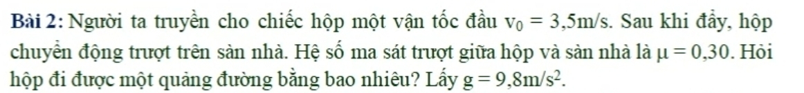 Người ta truyền cho chiếc hộp một vận tốc đầu v_0=3,5m/s. Sau khi đẩy, hộp 
chuyển động trượt trên sàn nhà. Hệ số ma sát trượt giữa hộp và sàn nhà là mu =0,30. Hỏi 
hộp đi được một quảng đường bằng bao nhiêu? Lấy g=9,8m/s^2.