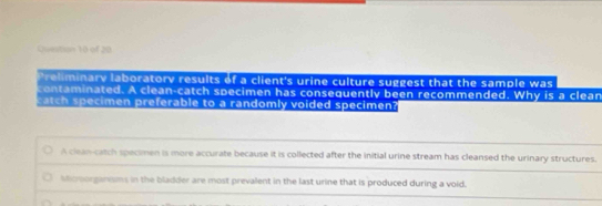 Preliminary laboratory results of a client's urine culture suggest that the sample was
contaminated. A clean-catch specimen has consequently been recommended. Why is a clean
catch specimen preferable to a randomly voided specimen?
A clean-catch specimen is more accurate because it is collected after the initial urine stream has cleansed the urinary structures.
stcrorganisms in the bladder are most prevalent in the last urine that is produced during a void.