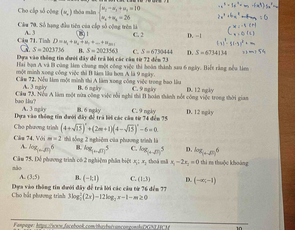 Cho cấp số cộng (u_n) thóa mãn beginarrayl u_2-u_3+u_5=10 u_4+u_6=26endarray.
Câu 70. Số hạng đầu tiên của cấp số cộng trên là
A. 3 B. 1 C. 2 D. -1
Câu 71. Tính D=u_1+u_4+u_7+...+u_2011
a. S=2023736 B. S=2023563 C. S=6730444 D. S=6734134
Dựa vào thông tin dưới đây đễ trã lời các câu từ 72 đến 73
Hai bạn A và B cùng làm chung một công việc thì hoàn thành sau 6 ngày. Biết rằng nếu làm
một mình xong công việc thì B làm lâu hơn A là 9 ngày.
Câầu 72. Nếu làm một mình thì A làm xong công việc trong bao lâu
A. 3 ngày B. 6 ngày C. 9 ngày D. 12 ngày
Câu 73. Nếu A làm một nửa công việc rồi nghỉ thì B hoàn thành nốt công việc trong thời gian
bao lâu?
A. 3 ngày B. 6 ngày C. 9 ngày D. 12 ngày
Dựa vào thông tin dưới đây để trã lời các câu từ 74 đến 75
Cho phương trình (4+sqrt(15))^x+(2m+1)(4-sqrt(15))^x-6=0.
Câu 74. Với m=2 thì tổng 2 nghiệm của phương trình là
B.
A. log _(4+sqrt(15))6 log _(4+sqrt(15))5 C. log _(4-sqrt(15))5 D. log _(4-sqrt(15))6
Câu 75. Để phương trình có 2 nghiệm phân biệt x_1;x_2 thoả mã x_1-2x_2=0 thì m thuộc khoảng
nào
A. (3;5) B. (-1;1) C. (1;3) D. (-∈fty ;-1)
Dựa vào thông tin dưới đây để trả lời các câu từ 76 đến 77
Cho bất phương trình 3log _2^(2(2x)-12log _2)x-1-m≥ 0
Fanpage: https://www.facebook.com/thaybuivancongonthiDGNLHCM 10