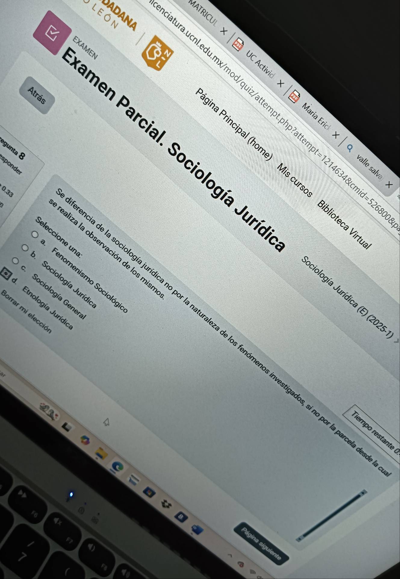 MATRICUL 
LEóN 
ADANA 
EXAMEN 
JC Activid Maria Erick 
Atrás 
latura.ucnl.edu.mx/mod/quiz/attempt.php?a t=12146348kcmid=5268008 valle salva 
o 
égunta & 
men Parcial. Sociología Jurí. 
sponder 
a Principal (home) Mis cursos Biblioteca 
0.33 
D 
ealiza la observación de los mis 
eleccione un Fenomenismo Sociológ 
Sociología Jurídia 
Sociología Gener 
ociología Jurídica (. (2025-1)
Etnología Jurídi 
orrar mi elecció 
a de la sociología jurídica no por la naturaleza de los fenómenos investigados, si no por la parces 
empo restante 
ágina siguient