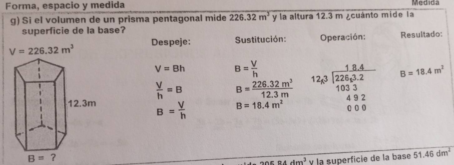 Forma, espacio y medida Medida
g) Si el volumen de un prisma pentagonal mide 226.32m^3 y la altura 12.3 m ¿cuánto mide la
superficie de la base?
Despeje:  Sustitución: Operación: Resultado:
V=226.32m^3
V=Bh
B= V/h 
 V/h =B
B= (226.32m^3)/12.3m  12,8beginarrayr 18.4 12843.2 103.3 4922 000endarray B=18.4m^2
B= V/h 
B=18.4m^2
20584dm^3 y la superficie de la base 51.46dm^2