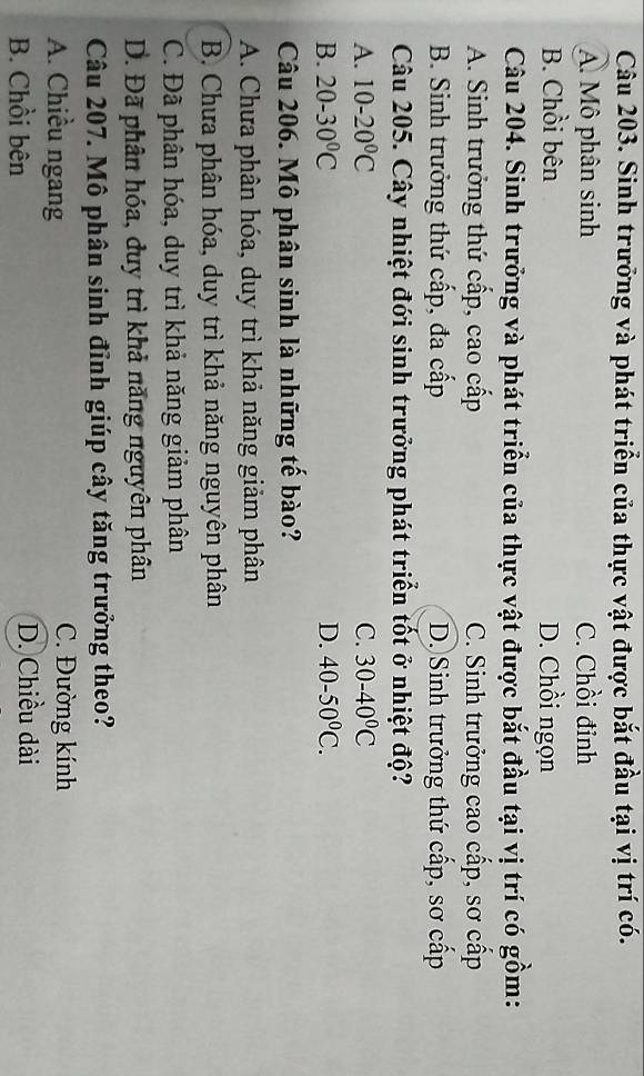 Sinh trưởng và phát triển của thực vật được bắt đầu tại vị trí có.
A. Mô phân sinh C. Chồi đỉnh
B. Chồi bên D. Chồi ngọn
Câu 204. Sinh trưởng và phát triển của thực vật được bắt đầu tại vị trí có gồm:
A. Sinh trưởng thứ cấp, cao cấp C. Sinh trưởng cao cấp, sơ cấp
B. Sinh trưởng thứ cấp, đa cấp D. Sinh trưởng thứ cấp, sơ cấp
Câu 205. Cây nhiệt đới sinh trưởng phát triển tốt ở nhiệt độ?
A. 10-20°C C. 30-40°C
B. 20-30°C D. 40-50^0C. 
Câu 206. Mô phân sinh là những tế bào?
A. Chưa phân hóa, duy trì khả năng giảm phân
B. Chưa phân hóa, duy trì khả năng nguyên phân
C. Đã phân hóa, duy trì khả năng giảm phân
D. Đã phân hóa, duy trì khả năng nguyên phân
Câu 207. Mô phân sinh đỉnh giúp cây tăng trưởng theo?
A. Chiều ngang C. Đường kính
B. Chồi bên D. Chiều dài