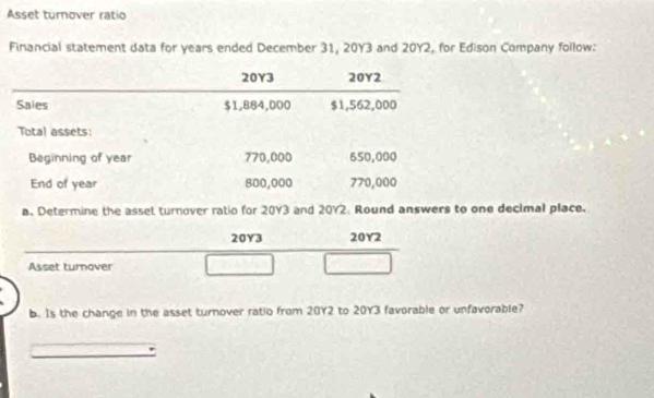 Asset turnover ratio 
Financial statement data for years ended December 31, 20Y3 and 20Y2, for Edison Company follow:
20Y3 20Y2 
Saies $1,884,000 $1,562,000
Total assets: 
Beginning of year 770,000 650,000
End of year 800,000 770,000
a. Determine the assel turnover ratio for 20Y3 and 20Y2. Round answers to one decimal place.
20Y3 20Y2
Asset turnover 
b. Is the change in the asset turnover ratio from 20Y2 to 20Y3 favorable or unfavorable?