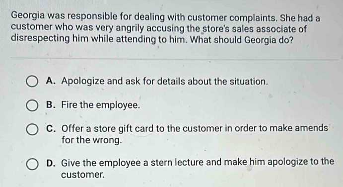 Georgia was responsible for dealing with customer complaints. She had a
customer who was very angrily accusing the store's sales associate of
disrespecting him while attending to him. What should Georgia do?
A. Apologize and ask for details about the situation.
B. Fire the employee.
C. Offer a store gift card to the customer in order to make amends
for the wrong.
D. Give the employee a stern lecture and make him apologize to the
customer.