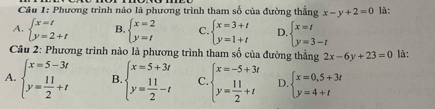 Phương trình nào là phương trình tham số của đường thắng x-y+2=0 là:
A. beginarrayl x=t y=2+tendarray. B. beginarrayl x=2 y=tendarray. C. beginarrayl x=3+t y=1+tendarray. D. beginarrayl x=t y=3-tendarray.
Câu 2: Phương trình nào là phương trình tham số của đường thắng 2x-6y+23=0 là:
A. beginarrayl x=5-3t y= 11/2 +tendarray. B. beginarrayl x=5+3t y= 11/2 -tendarray. C. beginarrayl x=-5+3t y= 11/2 +tendarray. D. beginarrayl x=0,5+3t y=4+tendarray.