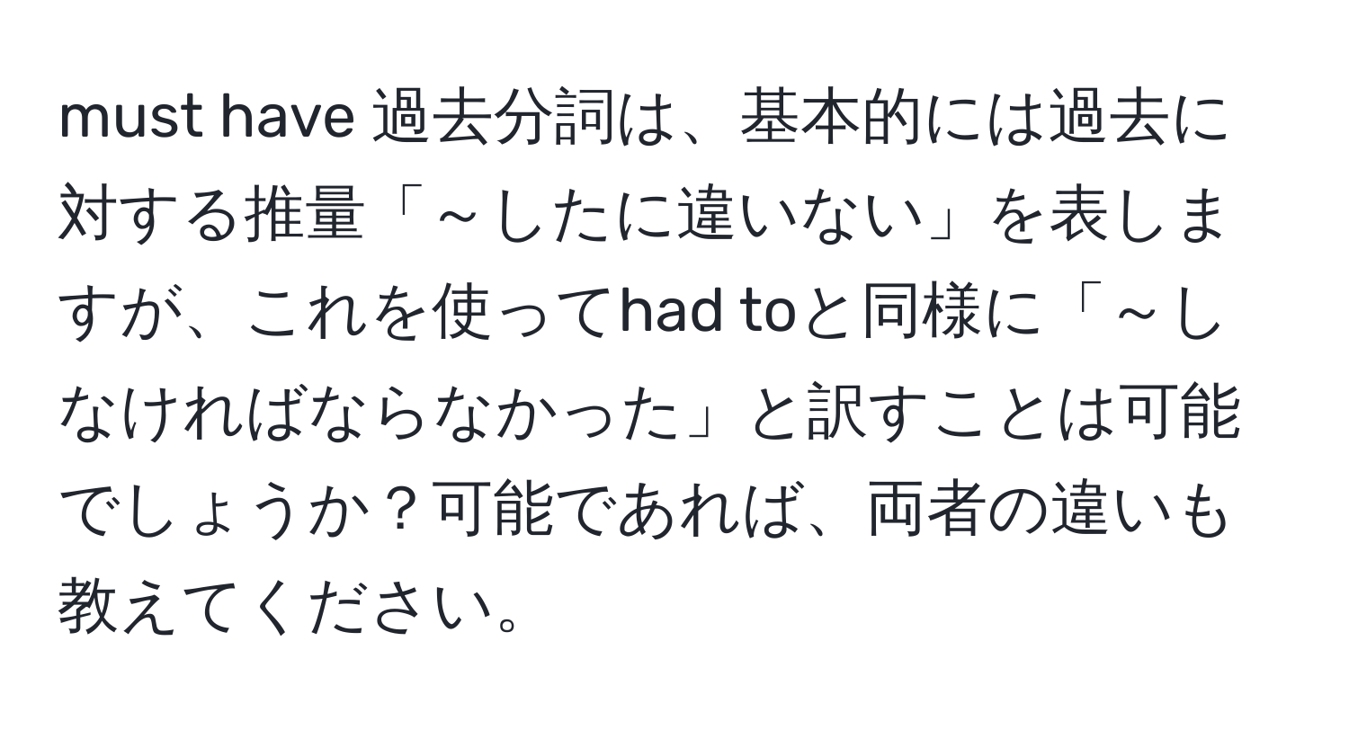 must have 過去分詞は、基本的には過去に対する推量「～したに違いない」を表しますが、これを使ってhad toと同様に「～しなければならなかった」と訳すことは可能でしょうか？可能であれば、両者の違いも教えてください。