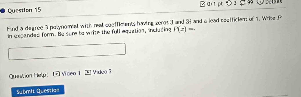 つ 3 2 99 Details 
Question 15 
Find a degree 3 polynomial with real coefficients having zeros 3 and 3i and a lead coefficient of 1. Write P
in expanded form. Be sure to write the full equation, including P(x)=. 
Question Help: Video 1 Video 2 
Submit Question