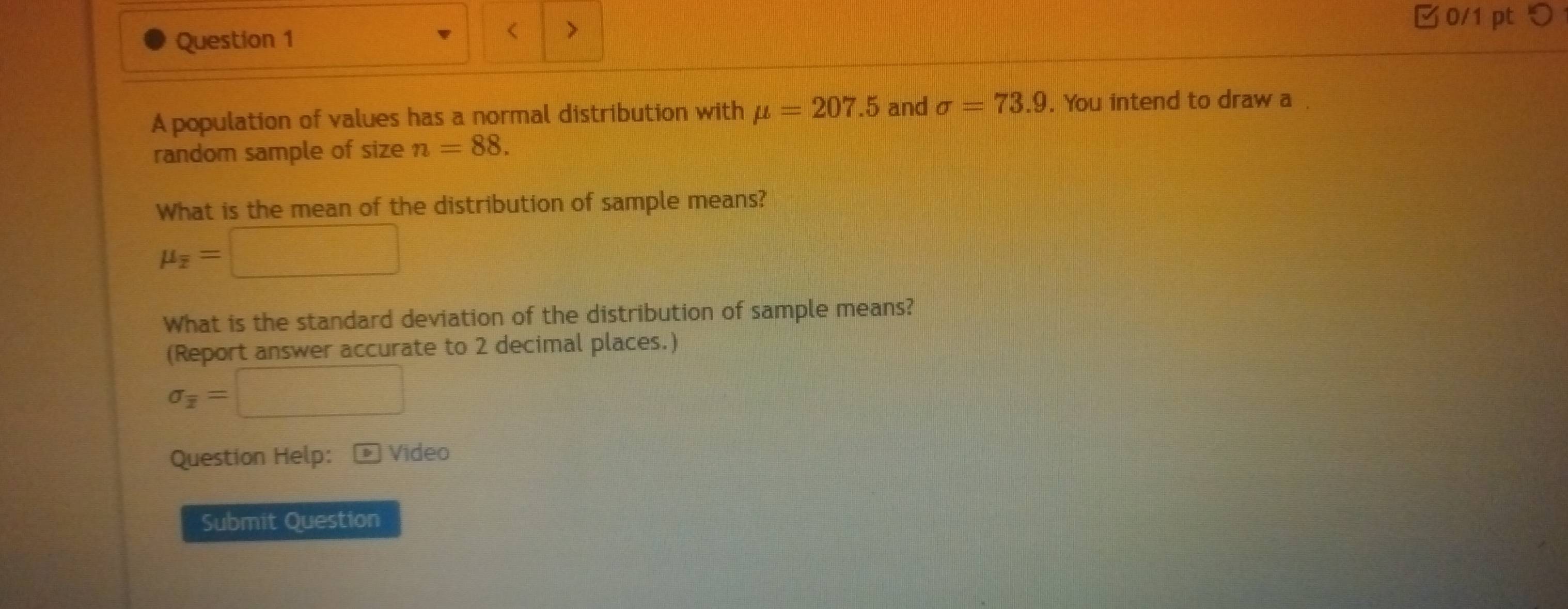 < > 
0/1 pt つ 
A population of values has a normal distribution with mu =207.5 and sigma =73.9. You intend to draw a. 
random sample of size n=88. 
What is the mean of the distribution of sample means?
mu _overline z=□
What is the standard deviation of the distribution of sample means? 
(Report answer accurate to 2 decimal places.)
sigma _overline x=□
Question Help: * Video 
Submit Question