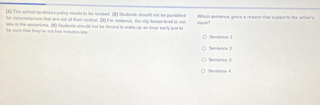 (1) The school tardiness policy needs to be revised. (2) Students should not be punished
for circumstances that are out of their control. (3) For instance, the city buses tend to run claim? Which sentence gives a reason that supports the writer's
late in the wintertime. (4) Students should not be forced to wake up an hour early just to
be sure that they're not five minutes late.
Sentence 1
Sentence 2
Sentence 3
Sentence 4