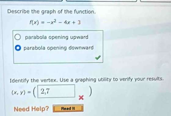 Describe the graph of the function.
f(x)=-x^2-4x+3
parabola opening upward
O parabola opening downward
Identify the vertex. Use a graphing utility to verify your results.
(x,y)= 2,7
Need Help? Read it