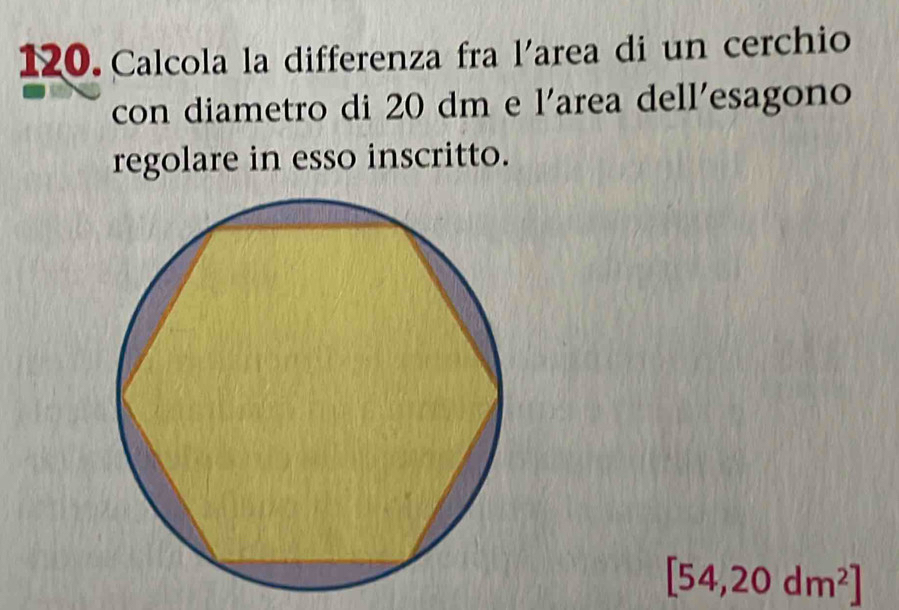 Calcola la differenza fra l'area di un cerchio 
con diametro di 20 dm e l'area dell'esagono 
regolare in esso inscritto.
[54,20dm^2]