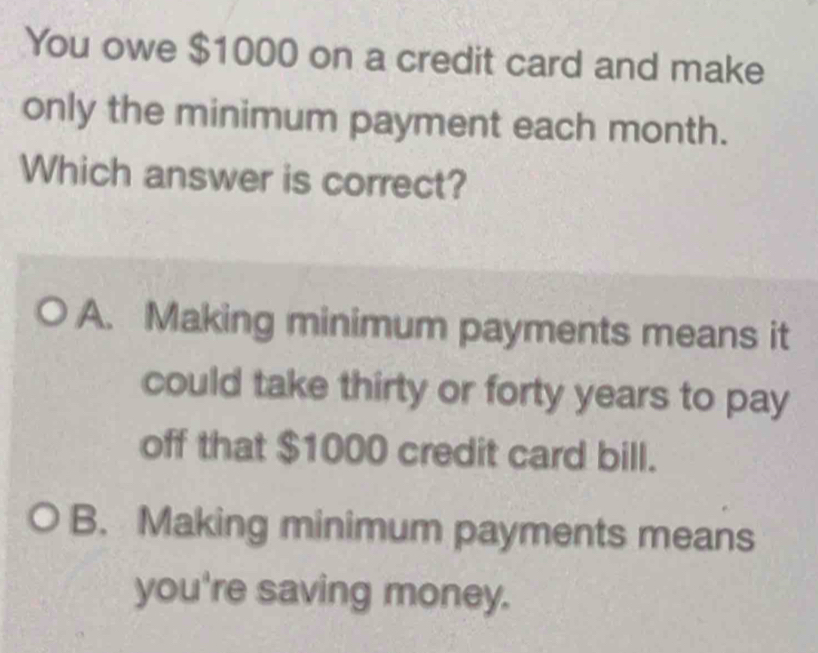 You owe $1000 on a credit card and make
only the minimum payment each month.
Which answer is correct?
A. Making minimum payments means it
could take thirty or forty years to pay
off that $1000 credit card bill.
B. Making minimum payments means
you're saving money.