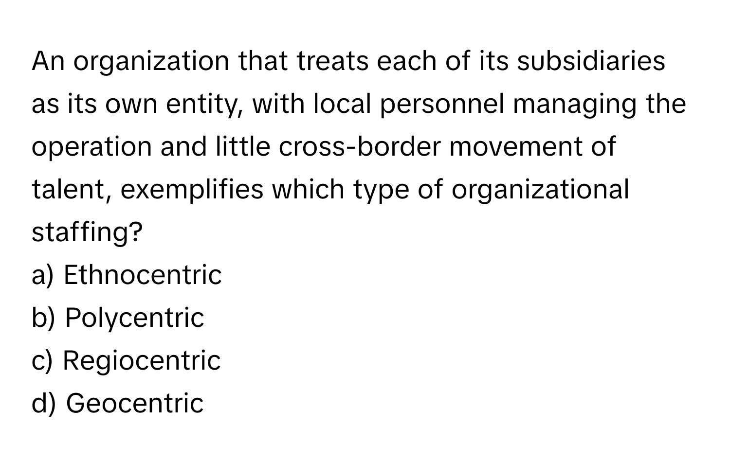 An organization that treats each of its subsidiaries as its own entity, with local personnel managing the operation and little cross-border movement of talent, exemplifies which type of organizational staffing?

a) Ethnocentric 
b) Polycentric 
c) Regiocentric 
d) Geocentric