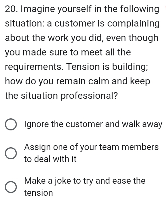 Imagine yourself in the following
situation: a customer is complaining
about the work you did, even though
you made sure to meet all the
requirements. Tension is building;
how do you remain calm and keep
the situation professional?
Ignore the customer and walk away
Assign one of your team members
to deal with it
Make a joke to try and ease the
tension